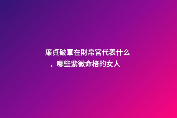 廉貞破軍在財帛宮代表什么，哪些紫微命格的女人